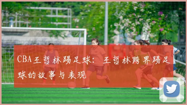 CBA王哲林踢足球：王哲林跨界踢足球的故事与表现