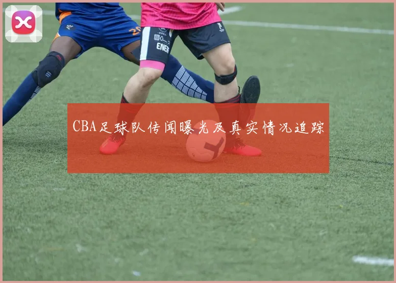 CBA足球队传闻曝光及真实情况追踪