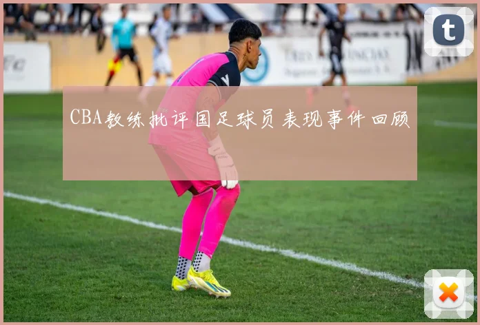 CBA教练批评国足球员表现事件回顾