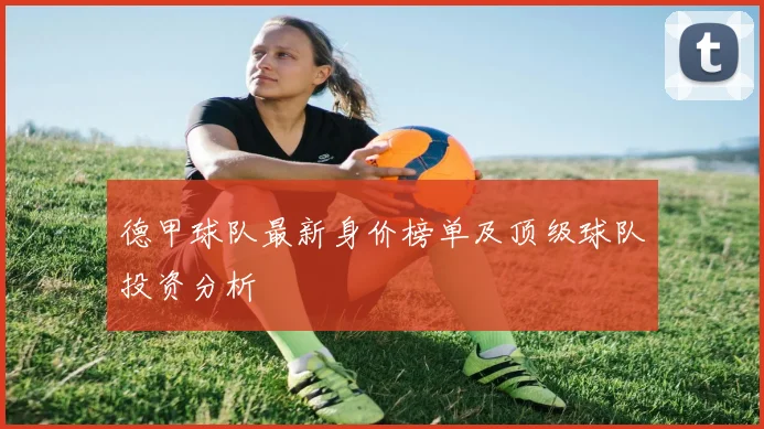 德甲球队最新身价榜单及顶级球队投资分析