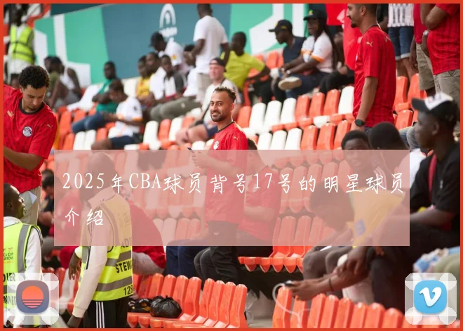 2025年CBA球员背号17号的明星球员介绍